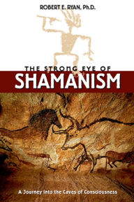 Title: The Strong Eye of Shamanism: A Journey into the Caves of Consciousness, Author: Robert E. Ryan Ph.D.