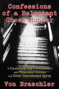 Title: Confessions of a Reluctant Ghost Hunter: A Cautionary Tale of Encounters with Malevolent Entities and Other Disembodied Spirits, Author: Von Braschler