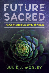 Title: Future Sacred: The Connected Creativity of Nature, Author: Julie J. Morley