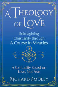 Title: A Theology of Love: Reimagining Christianity through A Course in Miracles, Author: Richard Smoley