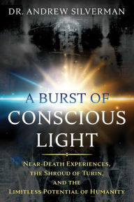 Title: A Burst of Conscious Light: Near-Death Experiences, the Shroud of Turin, and the Limitless Potential of Humanity, Author: Andrew Silverman