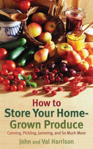 Title: How to Store Your Home-Grown Produce: Canning, Pickling, Jamming, and So Much More, Author: John Harrison