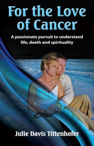 Title: For the Love of Cancer: A Passionate Pursuit to Understand Life, Death & Spirituality, Author: Julie Davis Tittenhofer