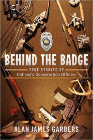 Title: Behind The Badge: True Stories of Indiana's Conservation Officers, Author: Alan James Garbers