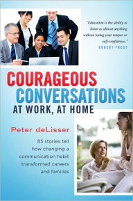 Title: Courageous Conversations at Work, at Home: 85 Stories Tell How Changing a Communication Habit Transformed Careers and Families, Author: Peter deLisser