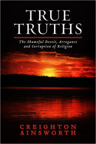Title: True Truths: The Shameful Deceit, Arrogance and Corruption of Religion, Author: Creighton Ainsworth