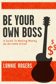 Title: Be Your Own Boss: A Guide To Making Money As An Indie Artist, Author: Lonnie Rogers