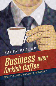 Title: Business Over Turkish Coffee: Tips For Doing Business in Turkey, Author: Zafer Parlar