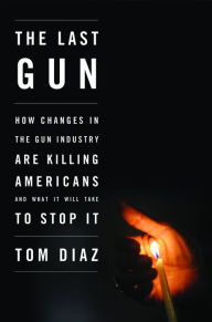 Title: The Last Gun: How Changes in the Gun Industry Are Killing Americans and What It Will Take to Stop It, Author: Tom Diaz