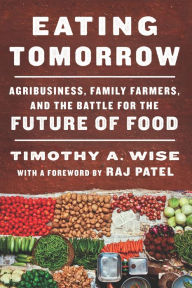 Title: Eating Tomorrow: Agribusiness, Family Farmers, and the Battle for the Future of Food, Author: Timothy A. Wise