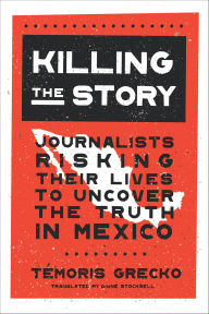 Title: Killing the Story: Journalists Risking Their Lives to Uncover the Truth in Mexico, Author: Témoris Grecko