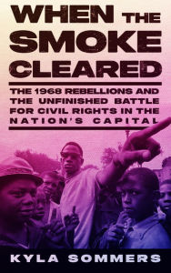 Title: When the Smoke Cleared: The 1968 Rebellions and the Unfinished Battle for Civil Rights in the Nation's Capital, Author: Kyla Sommers