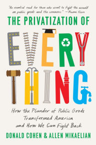 Title: The Privatization of Everything: How the Plunder of Public Goods Transformed America and How We Can Fight Back, Author: Donald Cohen