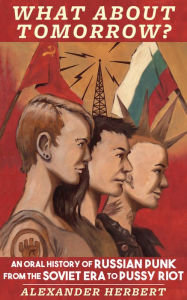 Title: What About Tomorrow?: An Oral History of Russian Punk from the Soviet Era to Pussy Riot, Author: Alexander Herbert