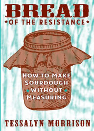 Title: Bread of the Resistance: How to Make Sourdough Without Measuring, Author: Tessalyn Morrison