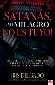 Title: Satanás, ¡mi milagro no es tuyo!: Una guía de guerra espiritual para restaurar lo que el enemigo ha robado, Author: Iris Delgado