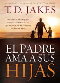 Title: El padre ama a sus hijas: Descubra el amor que el Padre celestial ofrece y que ningún padre terrenal podría hacerlo, Author: T. D. Jakes