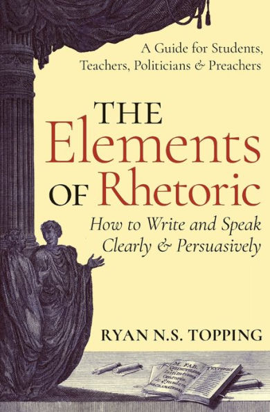 The Elements of Rhetoric: How to Write and Speak Clearly Persuasively -- A Guide for Students, Teachers, Politicians & Preachers