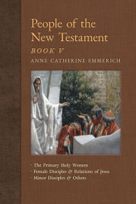 Title: People of the New Testament, Book V: The Primary Holy Women, Major Female Disciples and Relations of Jesus, Minor Disciples & Others, Author: Anne Catherine Emmerich