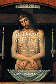 Title: A Doctor at Calvary: The Passion of Our Lord Jesus Christ as Described by a Surgeon, Author: Pierre Barbet