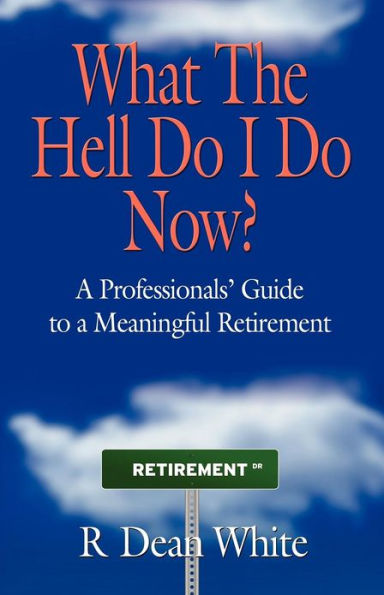 WHAT THE HELL DO I DO NOW? A Professionals' Guide to a Meaningful Retirement
