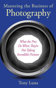 Title: Mastering the Business of Photography: What the Pros Do When They're Not Taking Incredible Pictures, Author: Tony Luna