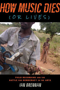 Title: How Music Dies (or Lives): Field Recording and the Battle for Democracy in the Arts, Author: Ian Brennan