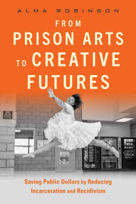 Title: From Prison Arts to Creative Futures: Saving Public Dollars by Reducing Incarceration and Recidivism, Author: Alma Robinson