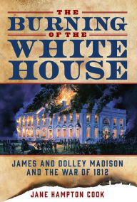 Title: The Burning of the White House: James and Dolley Madison and the War of 1812, Author: Jane Hampton Cook