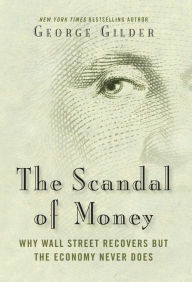 Title: The Scandal of Money: Why Wall Street Recovers but the Economy Never Does, Author: George Gilder