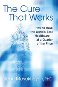 Title: The Cure That Works: How to Have the World's Best Healthcare -- at a Quarter of the Price, Author: Sean Masaki Flynn Ph.D.