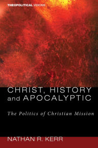 Title: Christ, History and Apocalyptic: The Politics of Christian Mission, Author: Nathan R. Kerr