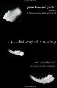 Title: A Pacifist Way of Knowing: John Howard Yoder's Nonviolent Epistemology, Author: John Howard Yoder