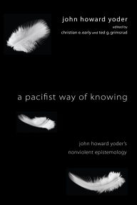 Title: A Pacifist Way of Knowing: John Howard Yoder's Nonviolent Epistemology, Author: John Howard Yoder