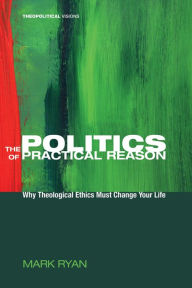 Title: The Politics of Practical Reason: Why Theological Ethics Must Change Your Life, Author: Mark Ryan