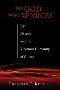 Title: The God Who Rejoices: Joy, Despair, and the Vicarious Humanity of Christ, Author: Christian D. Kettler