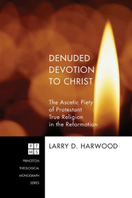 Title: Denuded Devotion to Christ: The Ascetic Piety of Protestant True Religion in the Reformation, Author: Larry D. Harwood