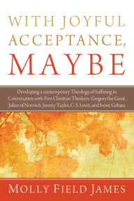 Title: With Joyful Acceptance, Maybe: Developing a Contemporary Theology of Suffering in Conversation with Five Christian Thinkers: Gregory the Great, Julian of Norwich, Jeremy Taylor, C. S. Lewis, and Ivone Gebara, Author: Molly Field James