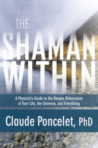 Title: The Shaman Within: A Physicist's Guide to the Deeper Dimensions of Your Life, the Universe, and Everything, Author: Claude Poncelet Ph.D.