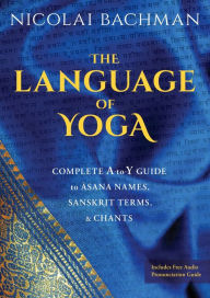 Title: The Language of Yoga: Complete A-to-Y Guide to Asana Names, Sanskrit Terms, and Chants, Author: Nicolai Bachman