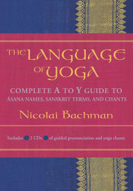 Title: The Language of Yoga: Complete A-to-Y Guide to Asana Names, Sanskrit Terms, and Chants, Author: Nicolai Bachman