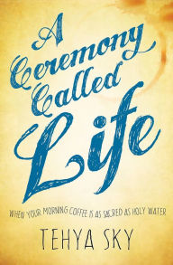 Title: A Ceremony Called Life: When Your Morning Coffee Is as Sacred as Holy Water, Author: Tehya Sky