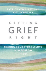 Title: Getting Grief Right: Finding Your Story of Love in the Sorrow of Loss, Author: Patrick O'Malley Ph.D.