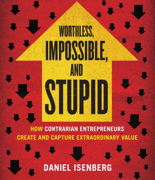 Worthless, Impossible, and Stupid: How Contrarian Entrepreneurs Create and Capture Extraordinary Value