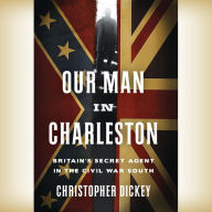 Title: Our Man in Charleston: Britain's Secret Agent in the Civil War South, Author: Christopher Dickey