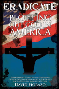 Title: ERADICATE: Blotting Out God in America: Understanding, Combatting, and Overcoming the Anti-Christian Agenda, Apathy in the Church, and the Decline of Morality in Culture, Author: David Fiorazo