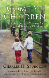 Title: Come Ye Children: Obtaining Our Lord's Heart for Loving and Teaching Children, Author: Charles H. Spurgeon