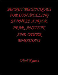 Title: Secret Techniques For Controlling Sadness, Anger, Fear, Anxiety, And Other Emotions, Author: Vlad Koros
