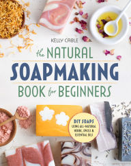 Title: The Natural Soap Making Book for Beginners: Do-It-Yourself Soaps Using All-Natural Herbs, Spices, and Essential Oils, Author: Kelly Cable