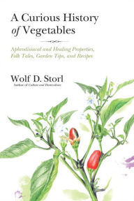 Title: A Curious History of Vegetables: Aphrodisiacal and Healing Properties, Folk Tales, Garden Tips, and Recipes, Author: Wolf D. Storl